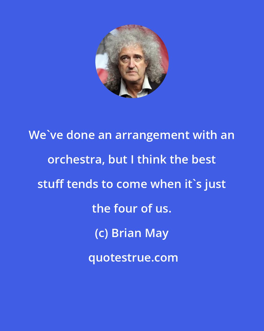 Brian May: We've done an arrangement with an orchestra, but I think the best stuff tends to come when it's just the four of us.