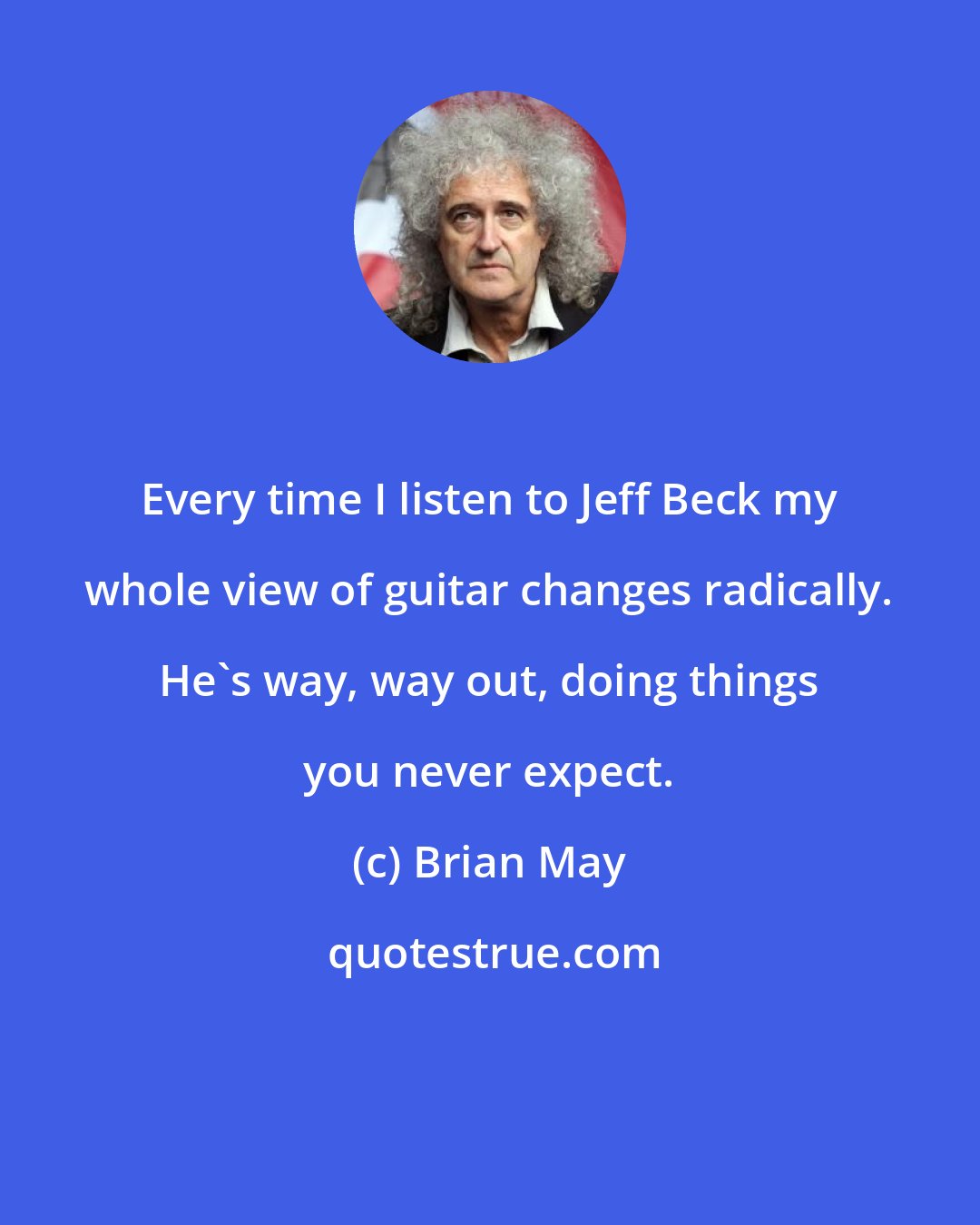 Brian May: Every time I listen to Jeff Beck my whole view of guitar changes radically. He's way, way out, doing things you never expect.