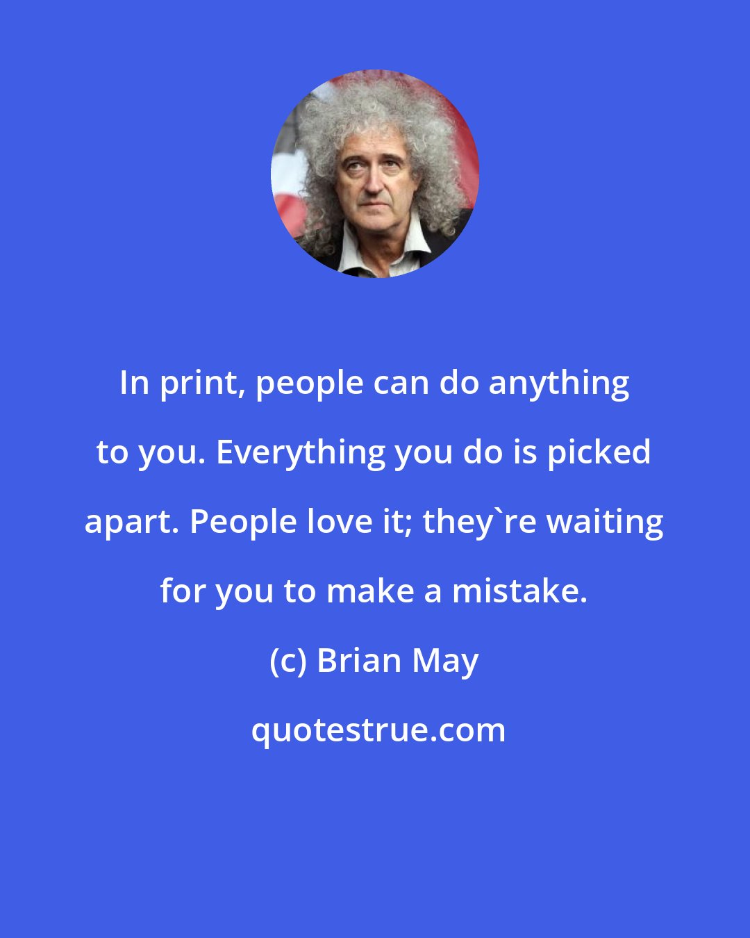 Brian May: In print, people can do anything to you. Everything you do is picked apart. People love it; they're waiting for you to make a mistake.