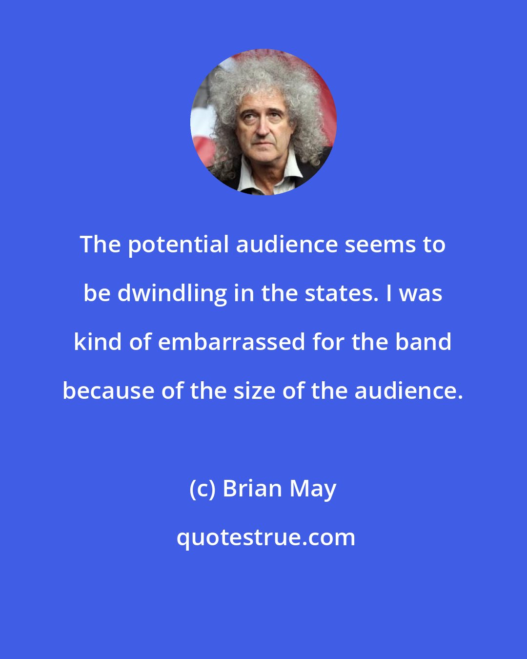 Brian May: The potential audience seems to be dwindling in the states. I was kind of embarrassed for the band because of the size of the audience.