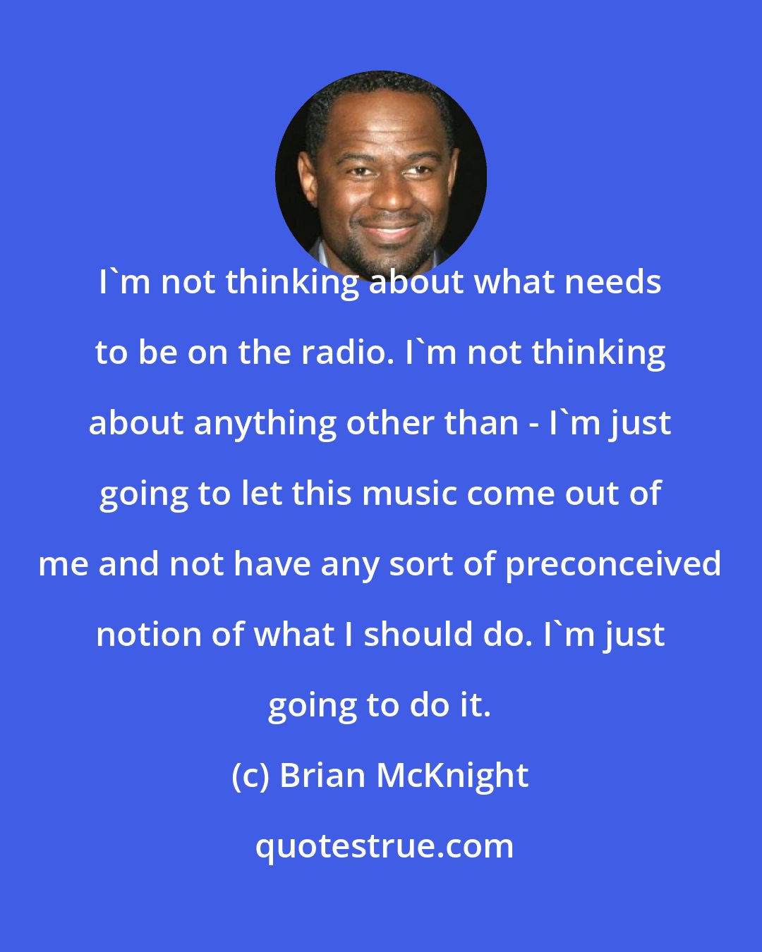 Brian McKnight: I'm not thinking about what needs to be on the radio. I'm not thinking about anything other than - I'm just going to let this music come out of me and not have any sort of preconceived notion of what I should do. I'm just going to do it.