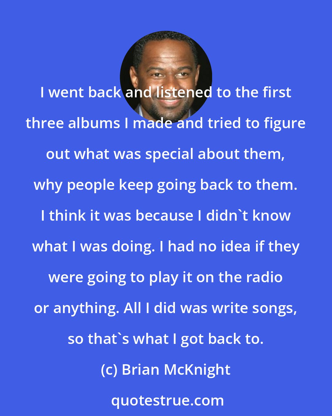 Brian McKnight: I went back and listened to the first three albums I made and tried to figure out what was special about them, why people keep going back to them. I think it was because I didn't know what I was doing. I had no idea if they were going to play it on the radio or anything. All I did was write songs, so that's what I got back to.