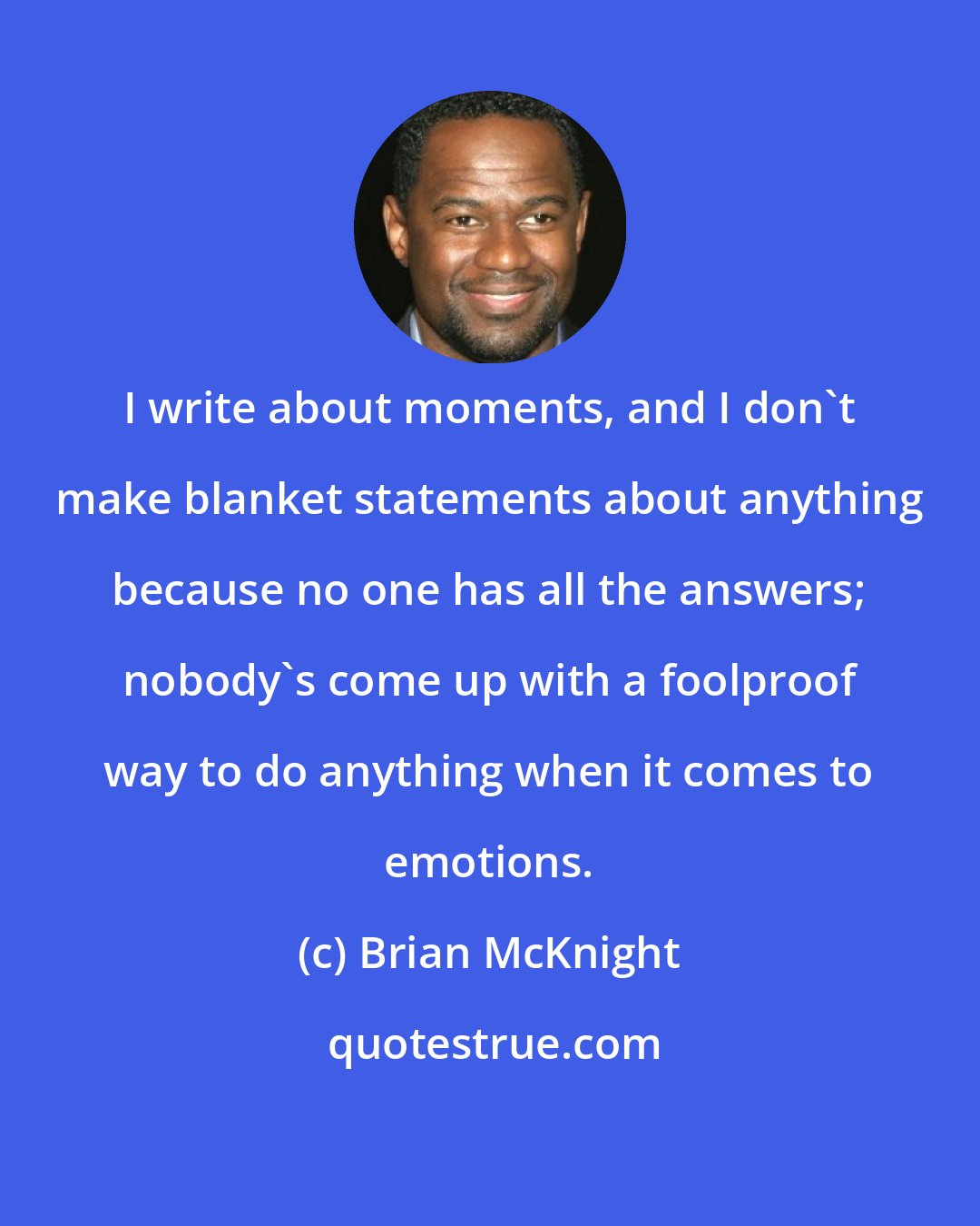 Brian McKnight: I write about moments, and I don't make blanket statements about anything because no one has all the answers; nobody's come up with a foolproof way to do anything when it comes to emotions.