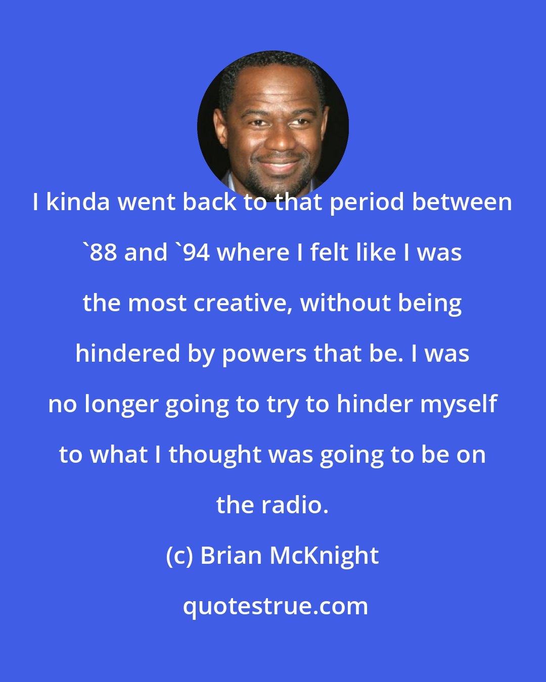 Brian McKnight: I kinda went back to that period between '88 and '94 where I felt like I was the most creative, without being hindered by powers that be. I was no longer going to try to hinder myself to what I thought was going to be on the radio.