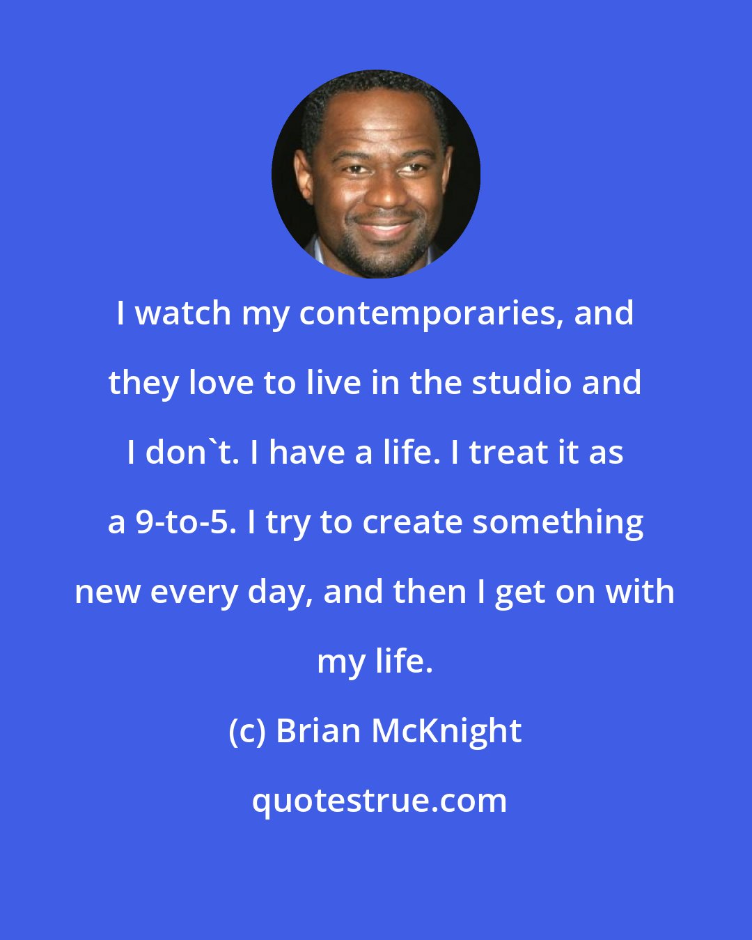 Brian McKnight: I watch my contemporaries, and they love to live in the studio and I don't. I have a life. I treat it as a 9-to-5. I try to create something new every day, and then I get on with my life.