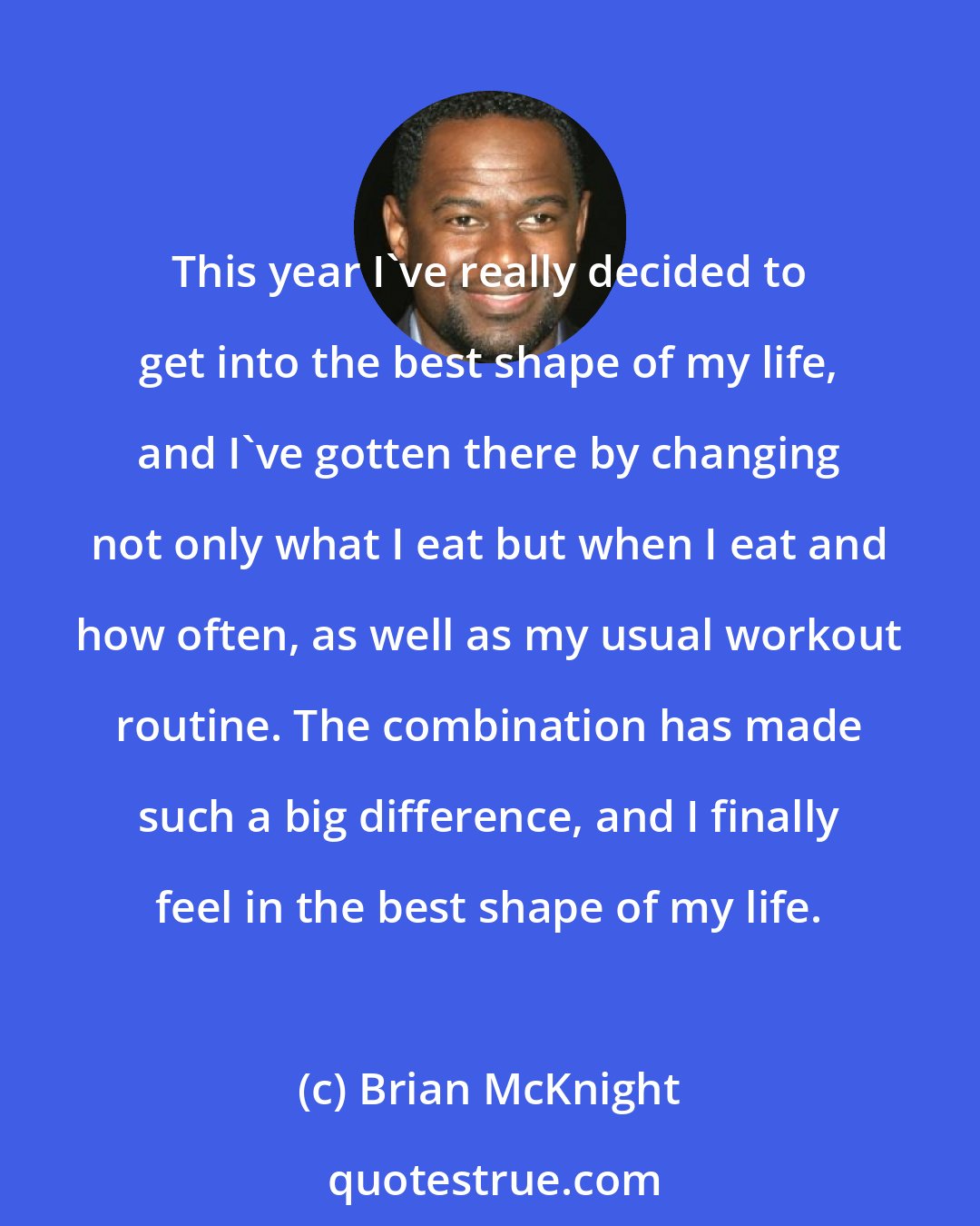 Brian McKnight: This year I've really decided to get into the best shape of my life, and I've gotten there by changing not only what I eat but when I eat and how often, as well as my usual workout routine. The combination has made such a big difference, and I finally feel in the best shape of my life.