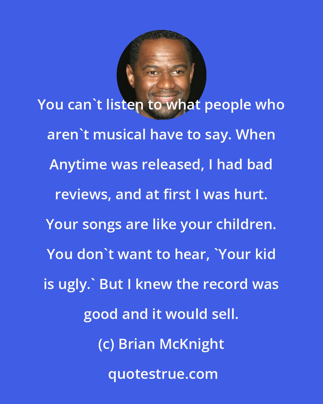 Brian McKnight: You can't listen to what people who aren't musical have to say. When Anytime was released, I had bad reviews, and at first I was hurt. Your songs are like your children. You don't want to hear, 'Your kid is ugly.' But I knew the record was good and it would sell.