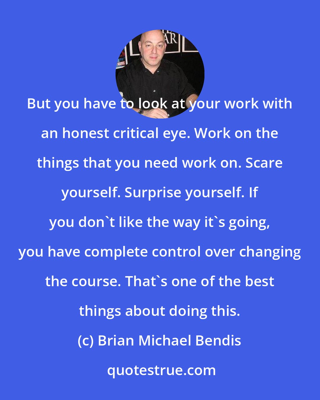 Brian Michael Bendis: But you have to look at your work with an honest critical eye. Work on the things that you need work on. Scare yourself. Surprise yourself. If you don't like the way it's going, you have complete control over changing the course. That's one of the best things about doing this.