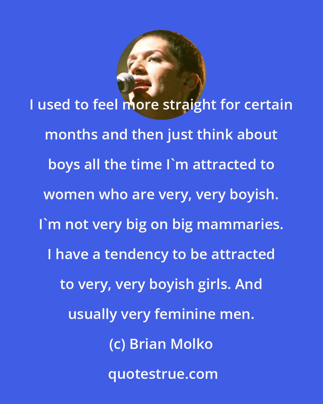 Brian Molko: I used to feel more straight for certain months and then just think about boys all the time I'm attracted to women who are very, very boyish. I'm not very big on big mammaries. I have a tendency to be attracted to very, very boyish girls. And usually very feminine men.