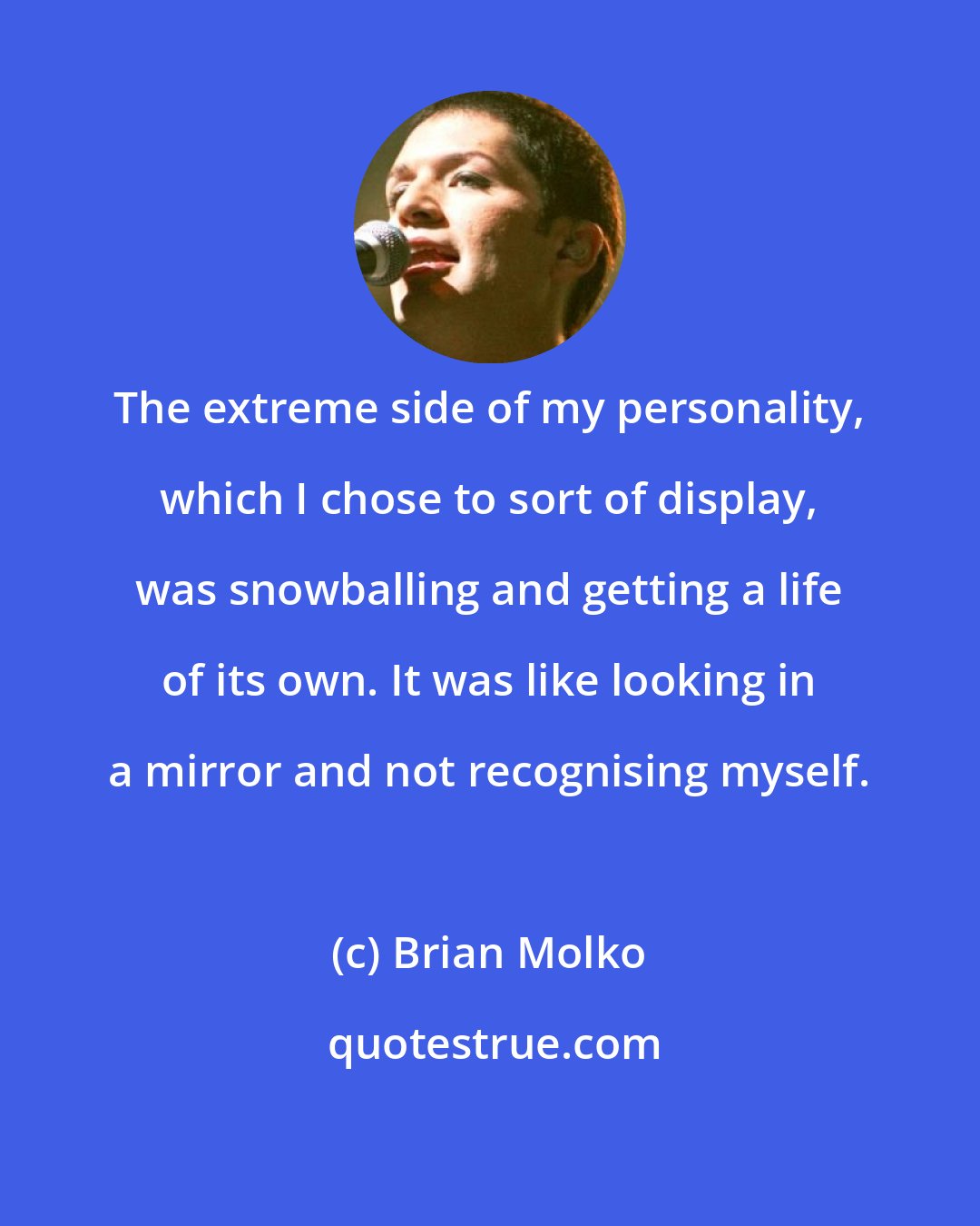 Brian Molko: The extreme side of my personality, which I chose to sort of display, was snowballing and getting a life of its own. It was like looking in a mirror and not recognising myself.