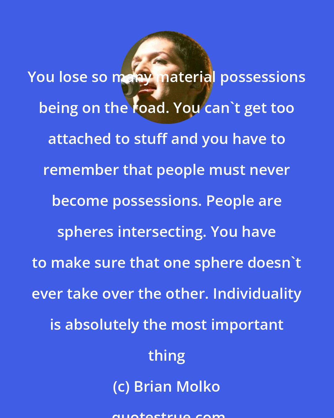 Brian Molko: You lose so many material possessions being on the road. You can't get too attached to stuff and you have to remember that people must never become possessions. People are spheres intersecting. You have to make sure that one sphere doesn't ever take over the other. Individuality is absolutely the most important thing