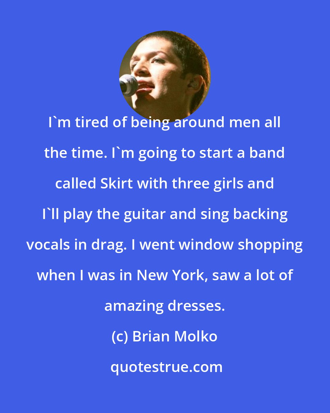 Brian Molko: I'm tired of being around men all the time. I'm going to start a band called Skirt with three girls and I'll play the guitar and sing backing vocals in drag. I went window shopping when I was in New York, saw a lot of amazing dresses.