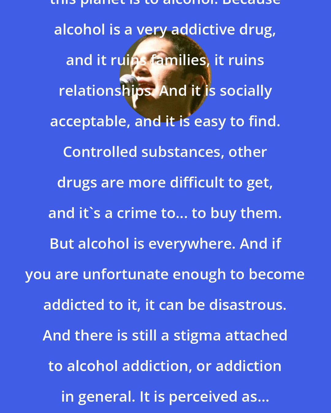 Brian Molko: I think the scariest addiction on this planet is to alcohol. Because alcohol is a very addictive drug, and it ruins families, it ruins relationships. And it is socially acceptable, and it is easy to find. Controlled substances, other drugs are more difficult to get, and it's a crime to... to buy them. But alcohol is everywhere. And if you are unfortunate enough to become addicted to it, it can be disastrous. And there is still a stigma attached to alcohol addiction, or addiction in general. It is perceived as... an addict is perceived as somebody of weak moral fiber