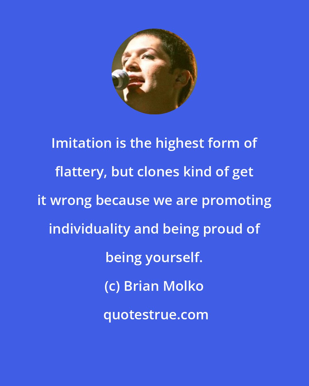 Brian Molko: Imitation is the highest form of flattery, but clones kind of get it wrong because we are promoting individuality and being proud of being yourself.