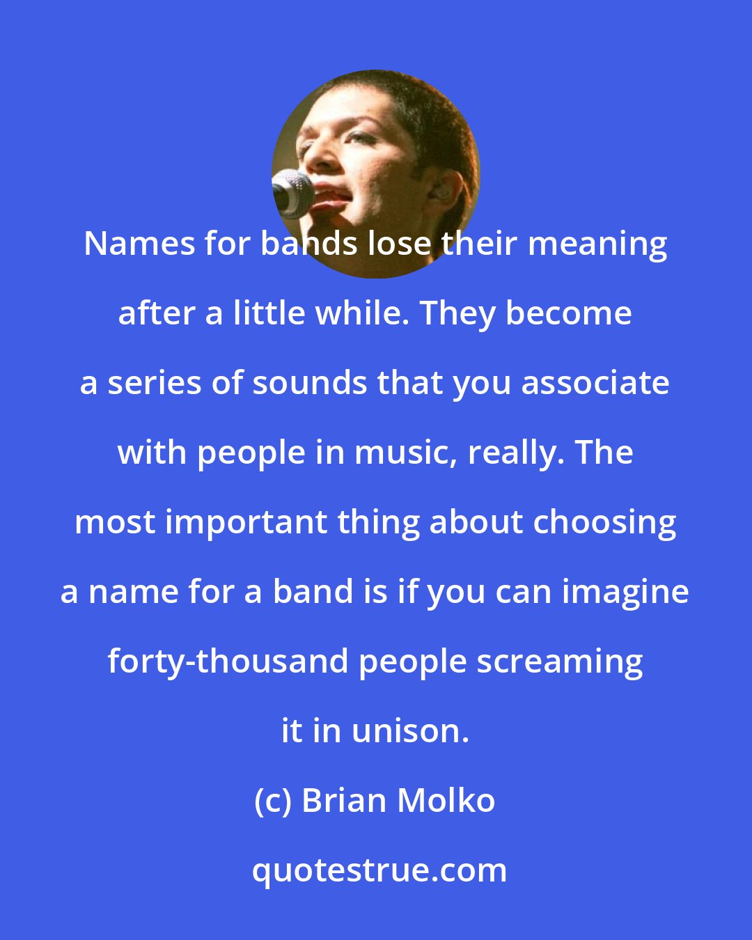 Brian Molko: Names for bands lose their meaning after a little while. They become a series of sounds that you associate with people in music, really. The most important thing about choosing a name for a band is if you can imagine forty-thousand people screaming it in unison.