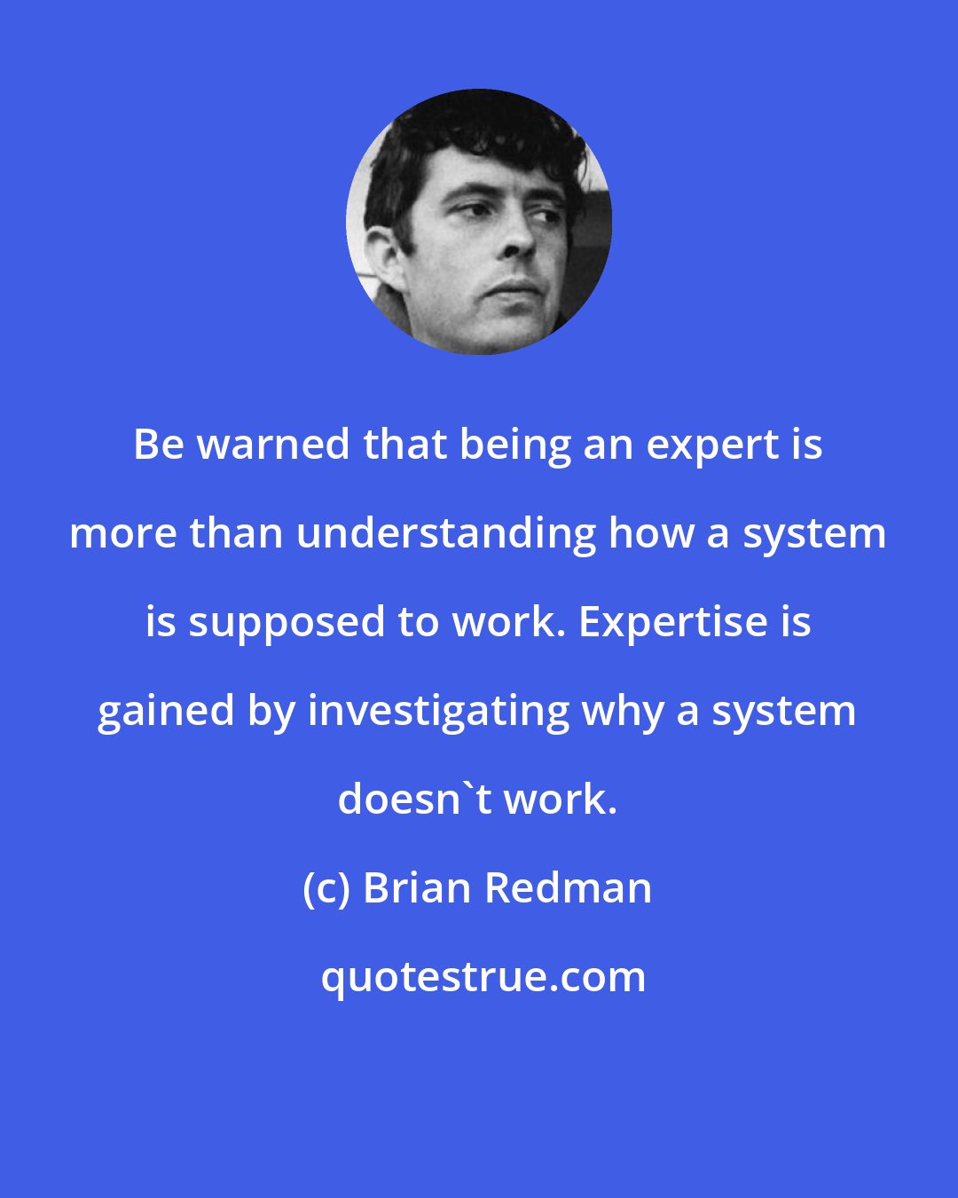 Brian Redman: Be warned that being an expert is more than understanding how a system is supposed to work. Expertise is gained by investigating why a system doesn't work.