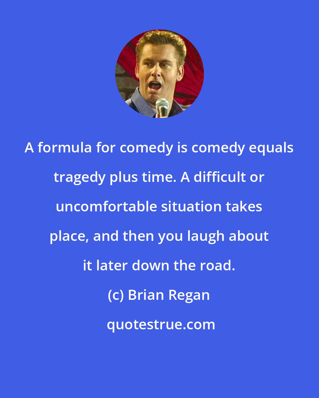 Brian Regan: A formula for comedy is comedy equals tragedy plus time. A difficult or uncomfortable situation takes place, and then you laugh about it later down the road.