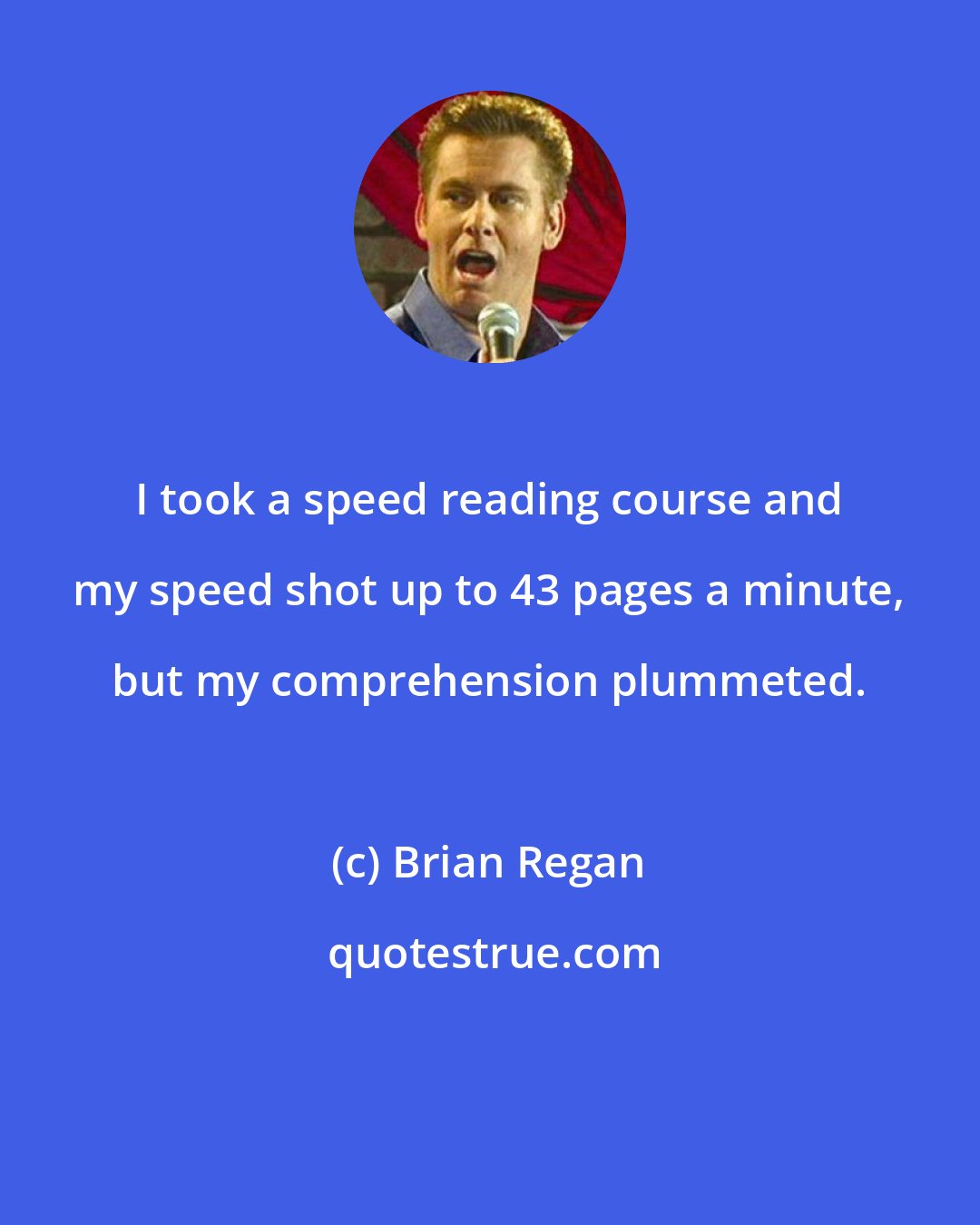 Brian Regan: I took a speed reading course and my speed shot up to 43 pages a minute, but my comprehension plummeted.