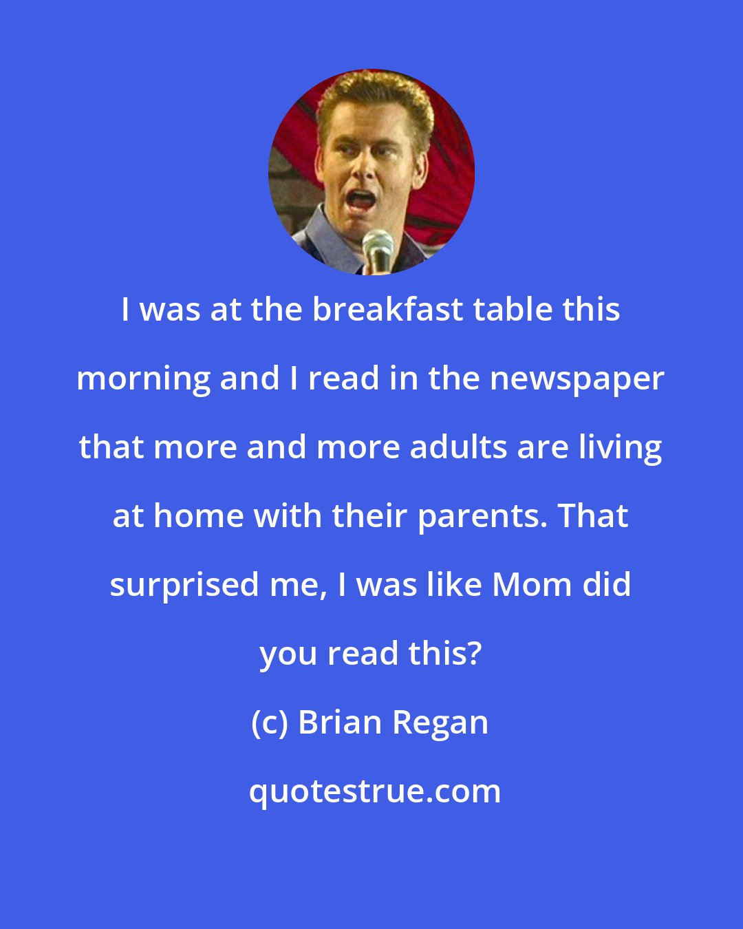 Brian Regan: I was at the breakfast table this morning and I read in the newspaper that more and more adults are living at home with their parents. That surprised me, I was like Mom did you read this?