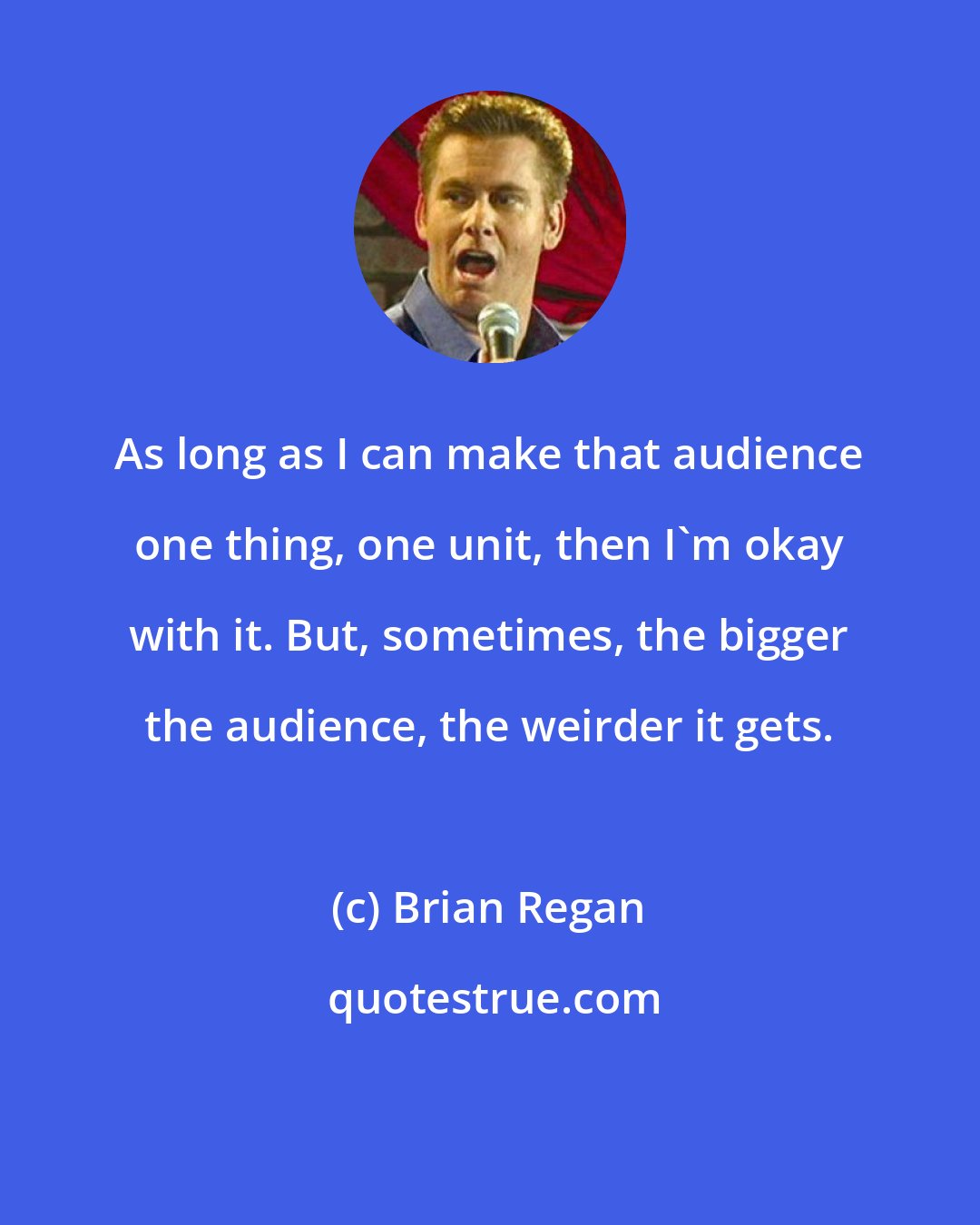 Brian Regan: As long as I can make that audience one thing, one unit, then I'm okay with it. But, sometimes, the bigger the audience, the weirder it gets.