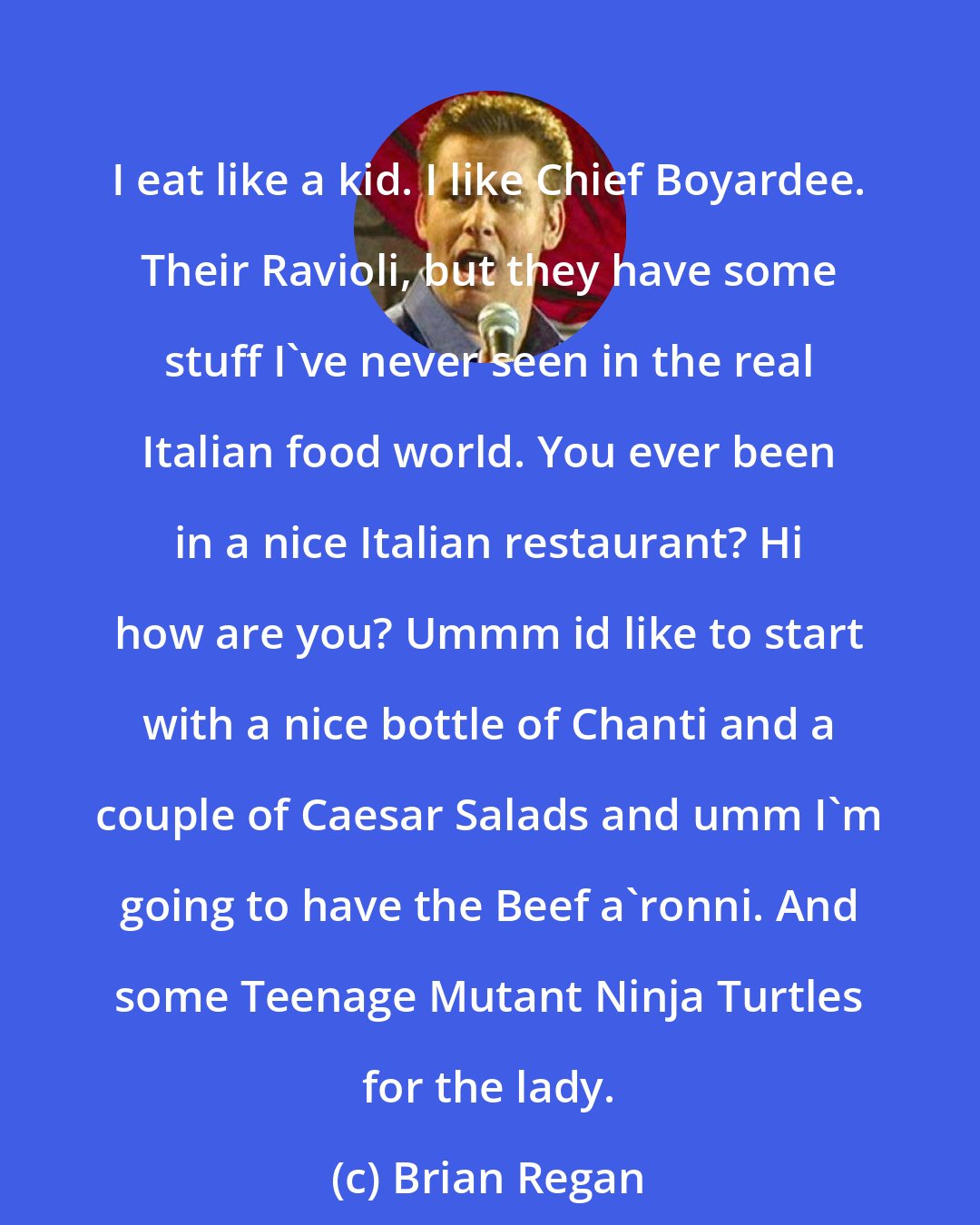 Brian Regan: I eat like a kid. I like Chief Boyardee. Their Ravioli, but they have some stuff I've never seen in the real Italian food world. You ever been in a nice Italian restaurant? Hi how are you? Ummm id like to start with a nice bottle of Chanti and a couple of Caesar Salads and umm I'm going to have the Beef a'ronni. And some Teenage Mutant Ninja Turtles for the lady.