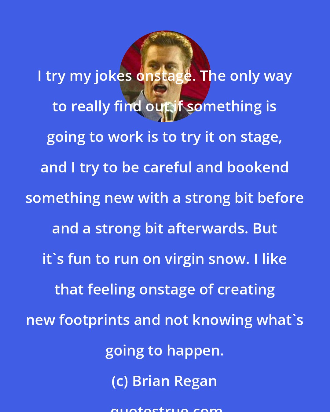 Brian Regan: I try my jokes onstage. The only way to really find out if something is going to work is to try it on stage, and I try to be careful and bookend something new with a strong bit before and a strong bit afterwards. But it's fun to run on virgin snow. I like that feeling onstage of creating new footprints and not knowing what's going to happen.