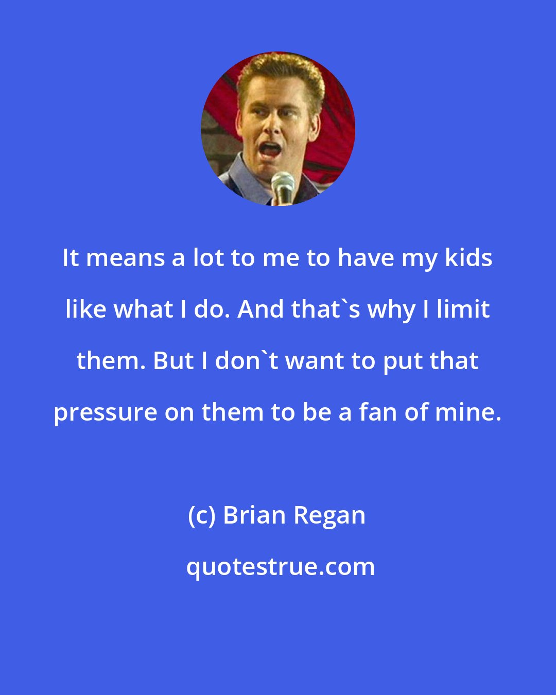Brian Regan: It means a lot to me to have my kids like what I do. And that's why I limit them. But I don't want to put that pressure on them to be a fan of mine.