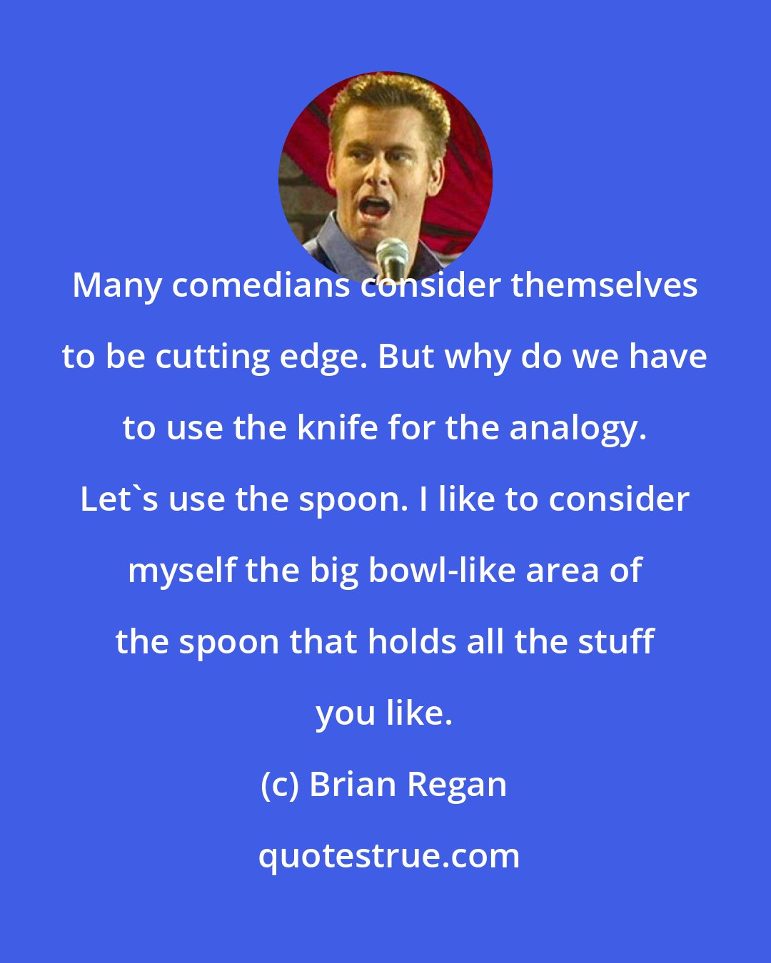 Brian Regan: Many comedians consider themselves to be cutting edge. But why do we have to use the knife for the analogy. Let's use the spoon. I like to consider myself the big bowl-like area of the spoon that holds all the stuff you like.