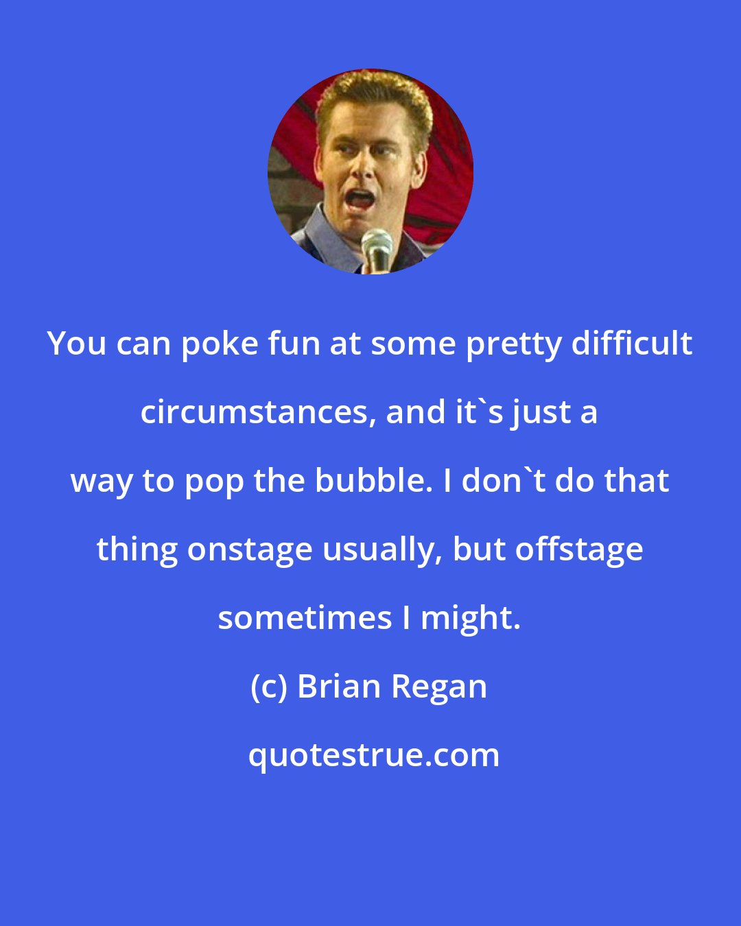 Brian Regan: You can poke fun at some pretty difficult circumstances, and it's just a way to pop the bubble. I don't do that thing onstage usually, but offstage sometimes I might.