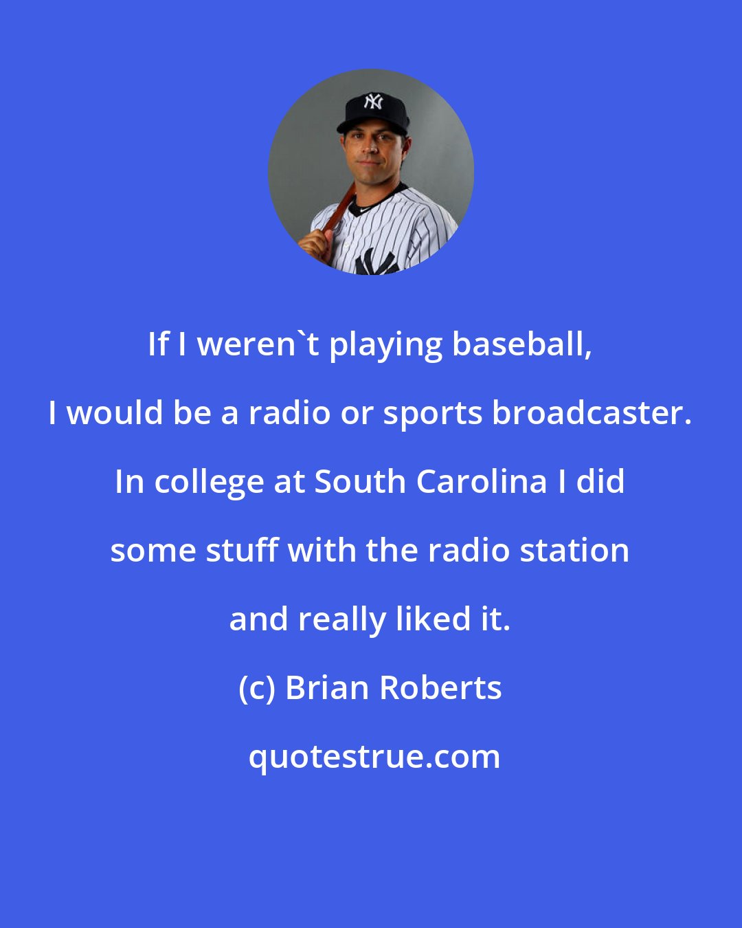 Brian Roberts: If I weren't playing baseball, I would be a radio or sports broadcaster. In college at South Carolina I did some stuff with the radio station and really liked it.