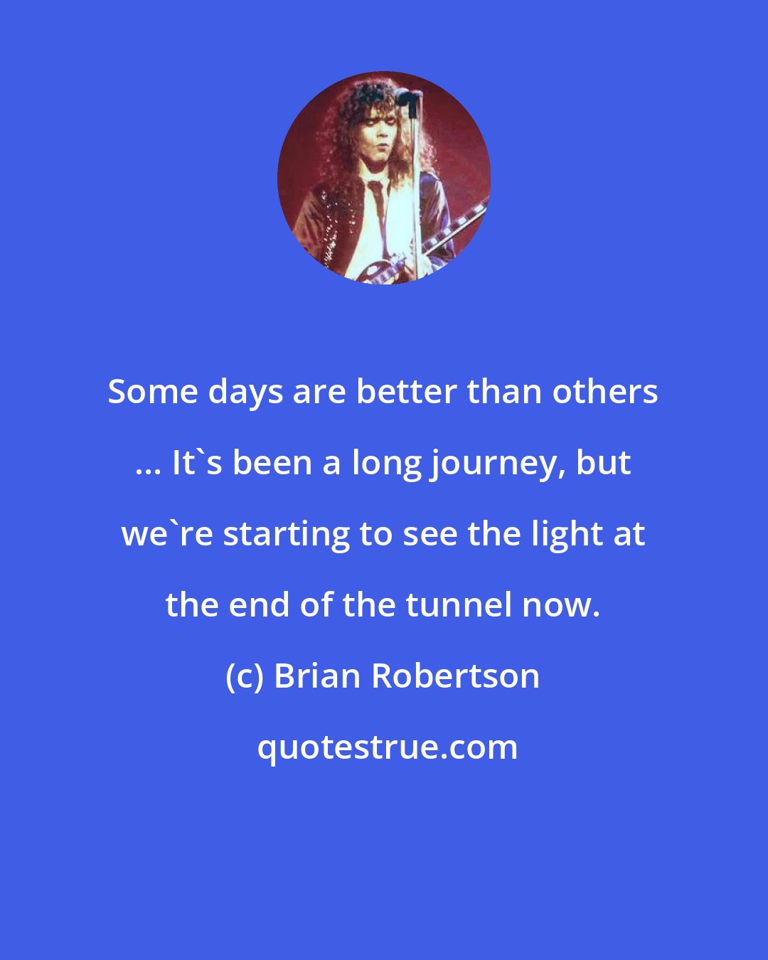 Brian Robertson: Some days are better than others ... It's been a long journey, but we're starting to see the light at the end of the tunnel now.