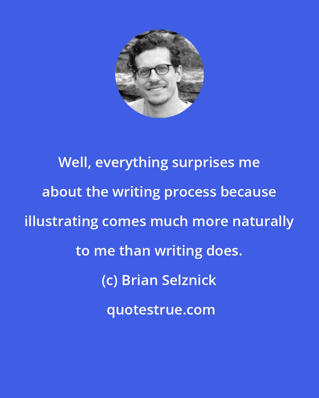Brian Selznick: Well, everything surprises me about the writing process because illustrating comes much more naturally to me than writing does.