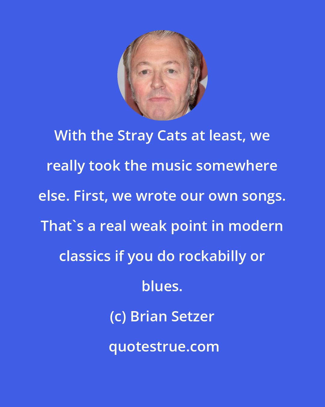 Brian Setzer: With the Stray Cats at least, we really took the music somewhere else. First, we wrote our own songs. That's a real weak point in modern classics if you do rockabilly or blues.