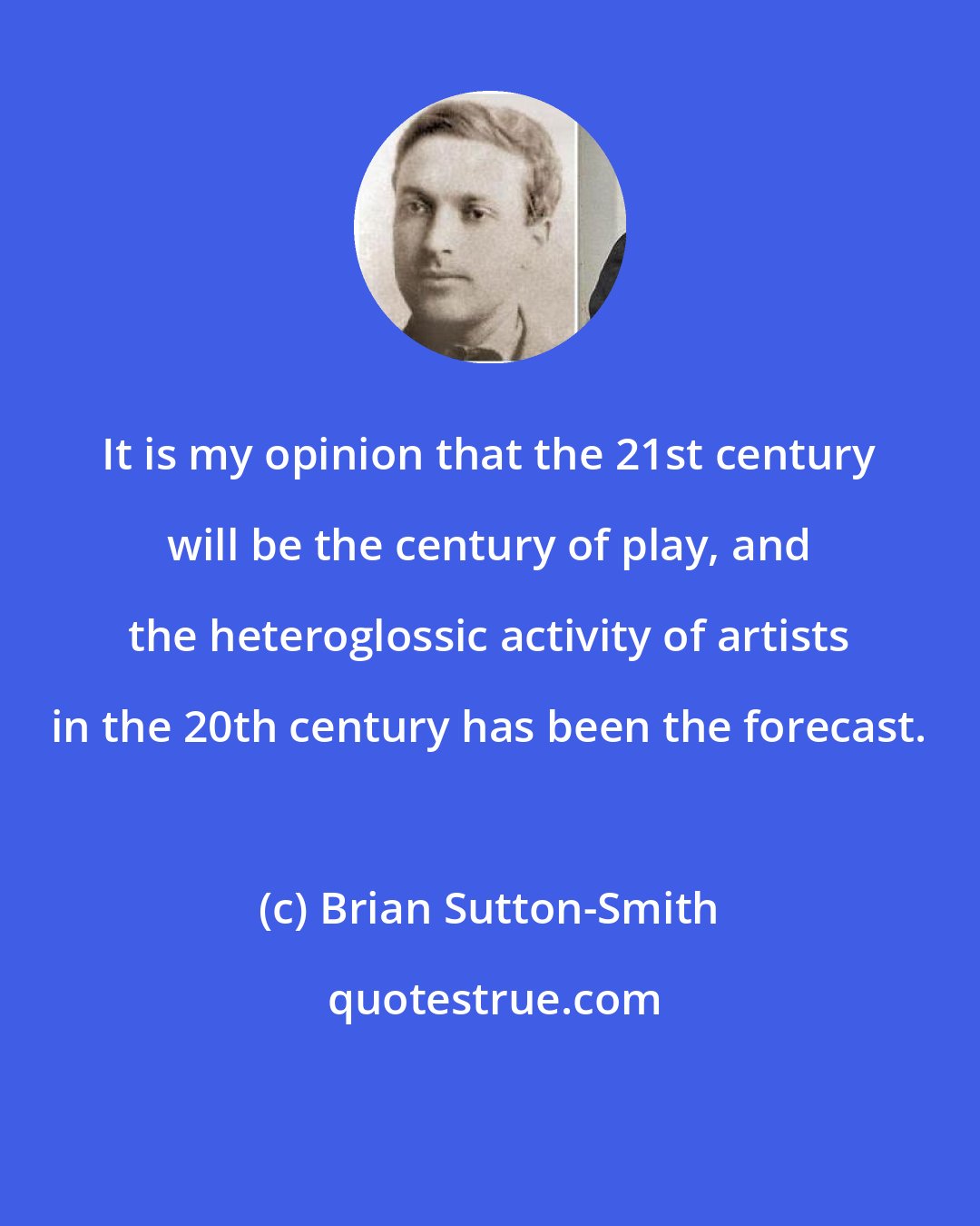 Brian Sutton-Smith: It is my opinion that the 21st century will be the century of play, and the heteroglossic activity of artists in the 20th century has been the forecast.