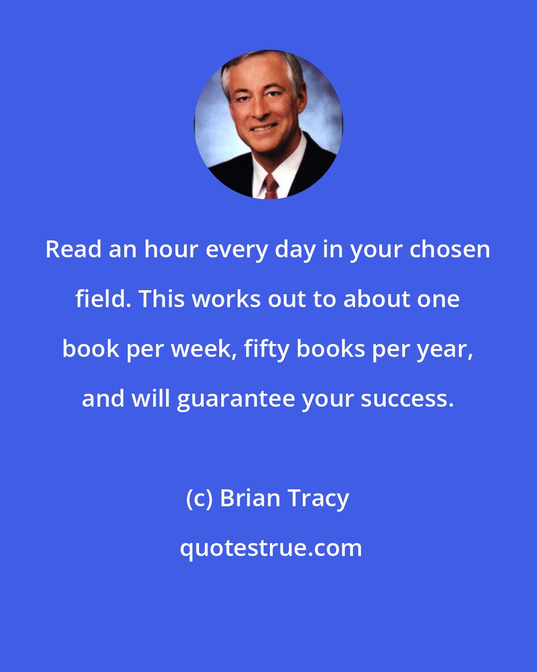 Brian Tracy: Read an hour every day in your chosen field. This works out to about one book per week, fifty books per year, and will guarantee your success.