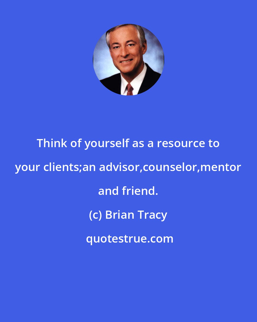 Brian Tracy: Think of yourself as a resource to your clients;an advisor,counselor,mentor and friend.