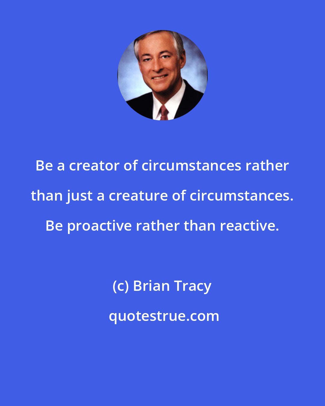 Brian Tracy: Be a creator of circumstances rather than just a creature of circumstances. Be proactive rather than reactive.