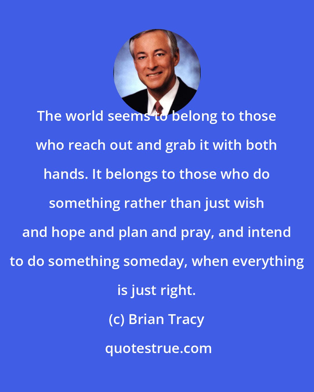 Brian Tracy: The world seems to belong to those who reach out and grab it with both hands. It belongs to those who do something rather than just wish and hope and plan and pray, and intend to do something someday, when everything is just right.