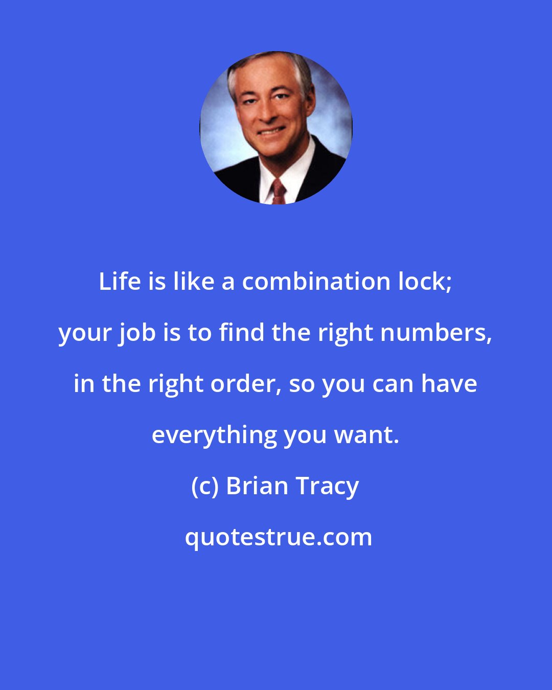 Brian Tracy: Life is like a combination lock; your job is to find the right numbers, in the right order, so you can have everything you want.