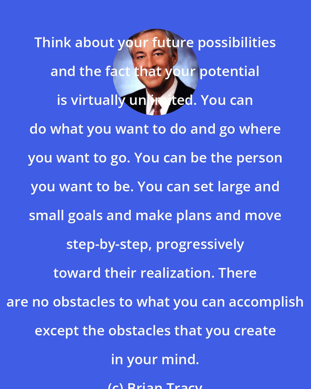 Brian Tracy: Think about your future possibilities and the fact that your potential is virtually unlimited. You can do what you want to do and go where you want to go. You can be the person you want to be. You can set large and small goals and make plans and move step-by-step, progressively toward their realization. There are no obstacles to what you can accomplish except the obstacles that you create in your mind.