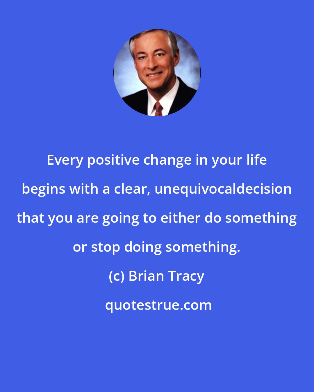 Brian Tracy: Every positive change in your life begins with a clear, unequivocaldecision that you are going to either do something or stop doing something.