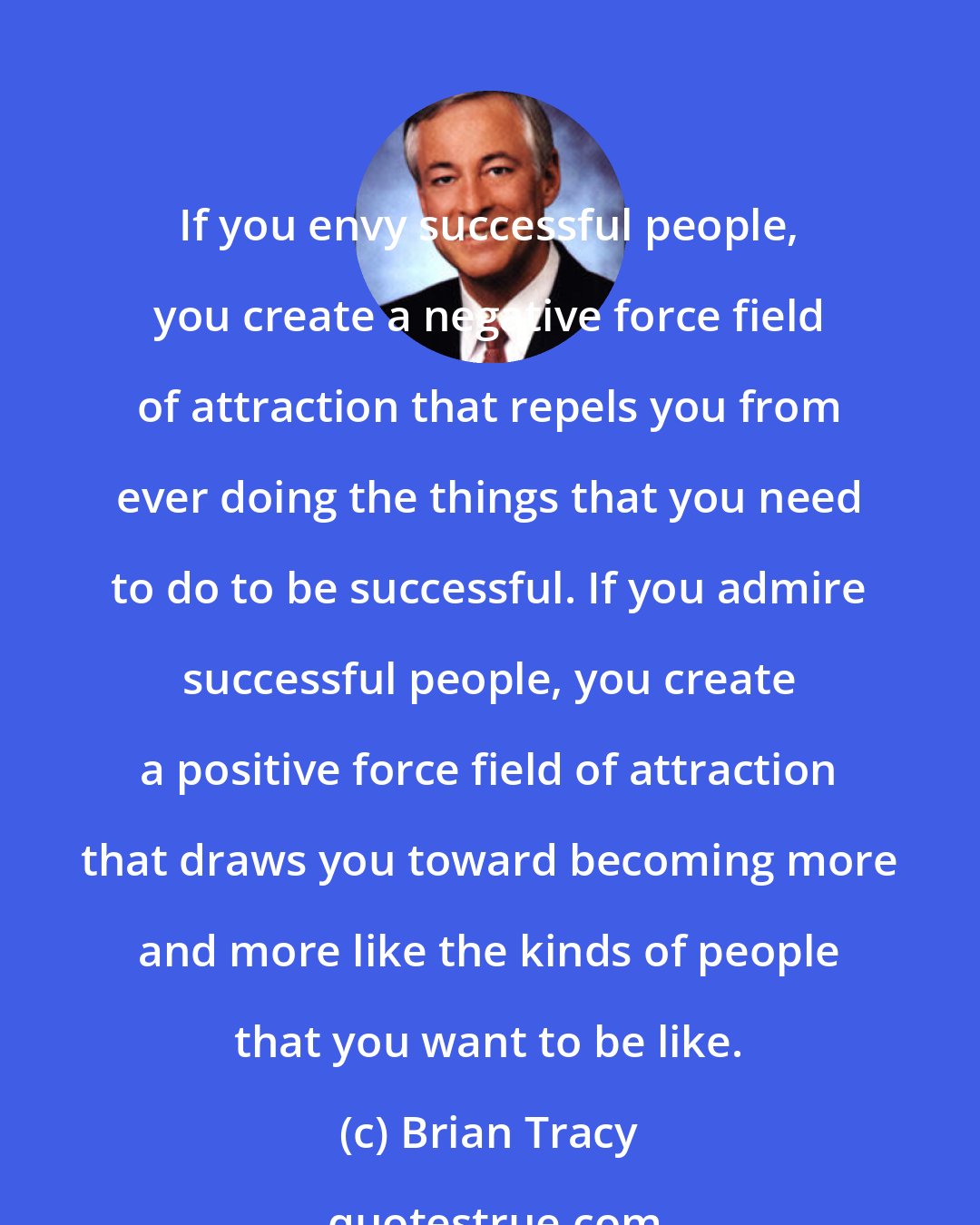 Brian Tracy: If you envy successful people, you create a negative force field of attraction that repels you from ever doing the things that you need to do to be successful. If you admire successful people, you create a positive force field of attraction that draws you toward becoming more and more like the kinds of people that you want to be like.