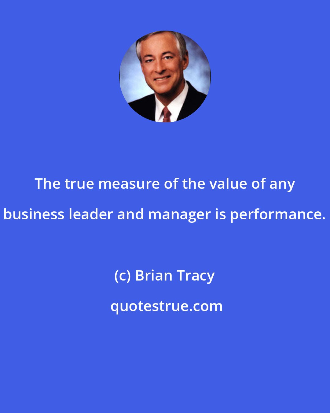 Brian Tracy: The true measure of the value of any business leader and manager is performance.