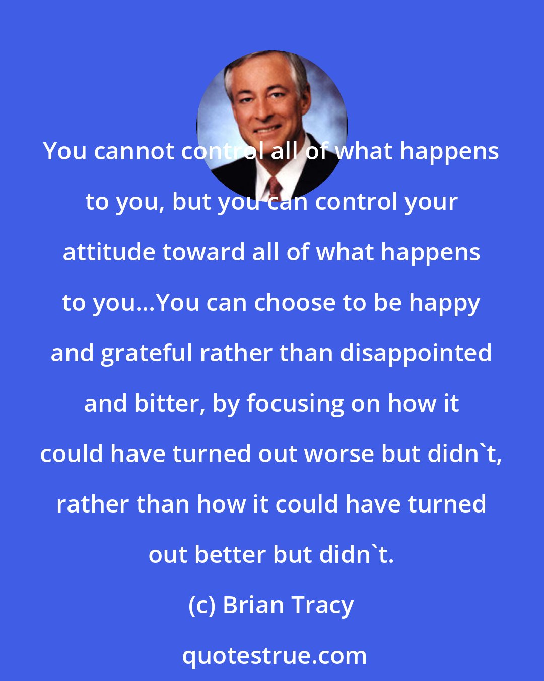 Brian Tracy: You cannot control all of what happens to you, but you can control your attitude toward all of what happens to you...You can choose to be happy and grateful rather than disappointed and bitter, by focusing on how it could have turned out worse but didn't, rather than how it could have turned out better but didn't.