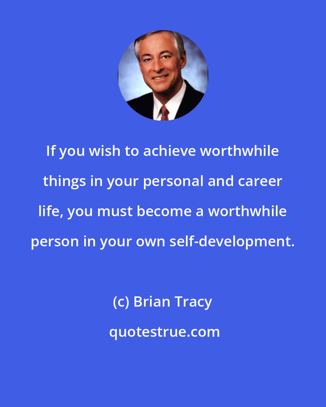 Brian Tracy: If you wish to achieve worthwhile things in your personal and career life, you must become a worthwhile person in your own self-development.