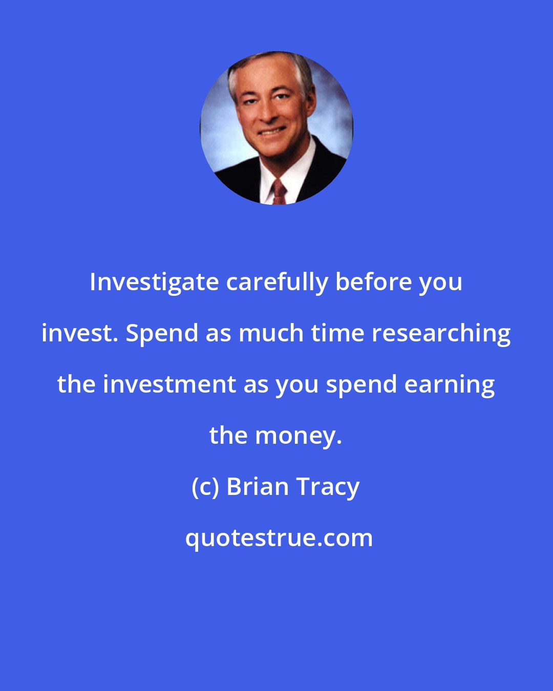 Brian Tracy: Investigate carefully before you invest. Spend as much time researching the investment as you spend earning the money.