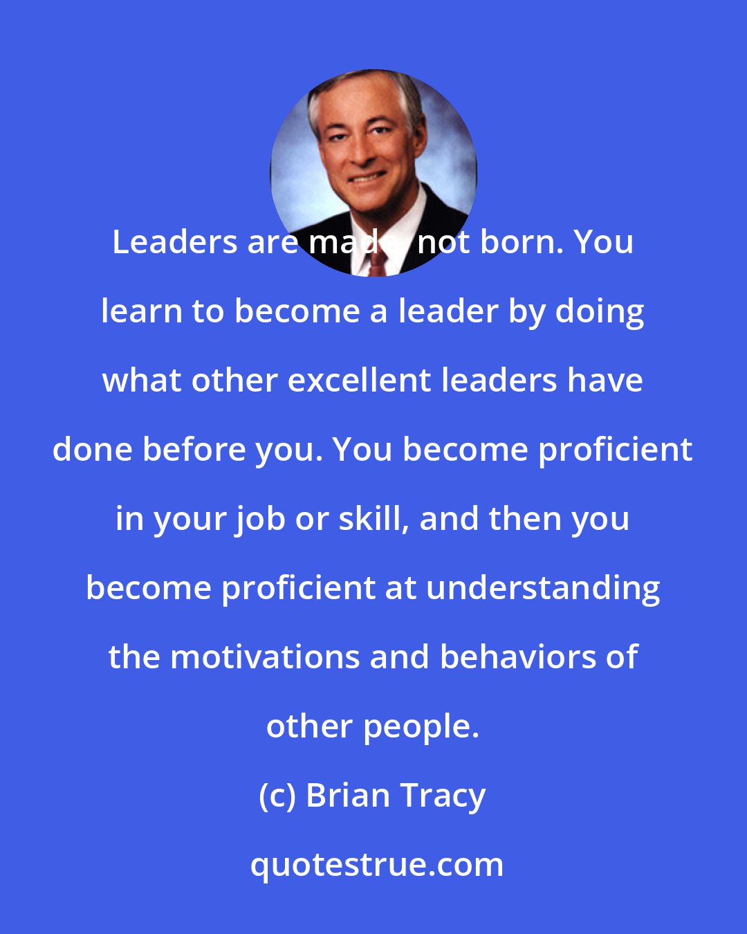 Brian Tracy: Leaders are made, not born. You learn to become a leader by doing what other excellent leaders have done before you. You become proficient in your job or skill, and then you become proficient at understanding the motivations and behaviors of other people.