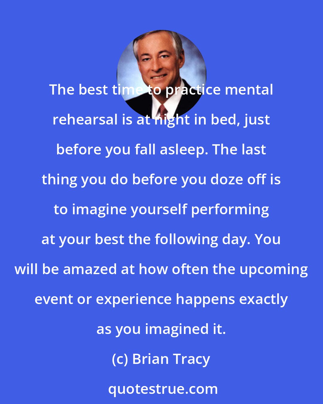 Brian Tracy: The best time to practice mental rehearsal is at night in bed, just before you fall asleep. The last thing you do before you doze off is to imagine yourself performing at your best the following day. You will be amazed at how often the upcoming event or experience happens exactly as you imagined it.