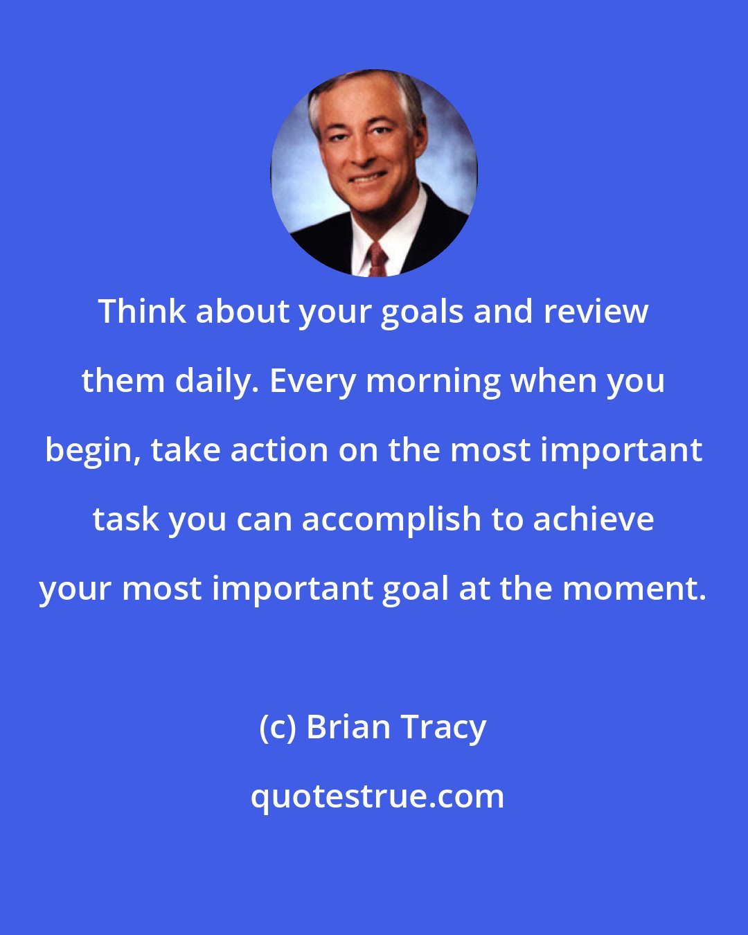 Brian Tracy: Think about your goals and review them daily. Every morning when you begin, take action on the most important task you can accomplish to achieve your most important goal at the moment.