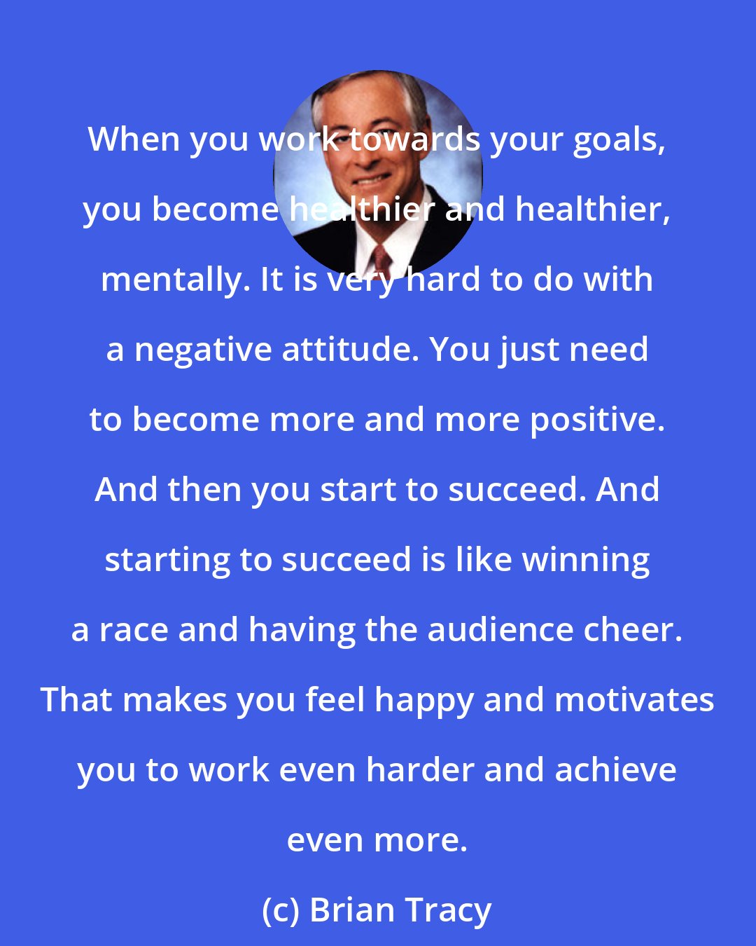 Brian Tracy: When you work towards your goals, you become healthier and healthier, mentally. It is very hard to do with a negative attitude. You just need to become more and more positive. And then you start to succeed. And starting to succeed is like winning a race and having the audience cheer. That makes you feel happy and motivates you to work even harder and achieve even more.